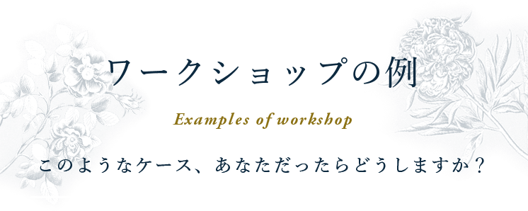 ワークショップの例 Examples of workshop このようなケース、あなただったらどうしますか？